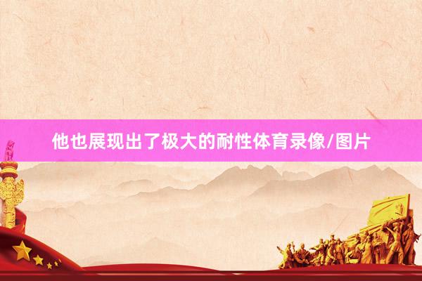 他也展现出了极大的耐性体育录像/图片