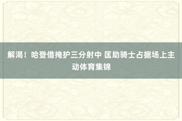 解渴！哈登借掩护三分射中 匡助骑士占据场上主动体育集锦