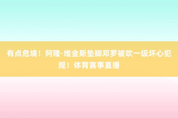 有点危境！阿隆·维金斯垫脚邓罗被吹一级坏心犯规！体育赛事直播