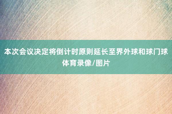 本次会议决定将倒计时原则延长至界外球和球门球体育录像/图片