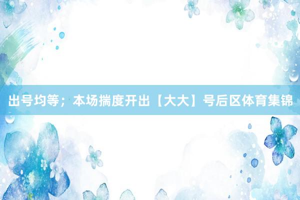 出号均等；本场揣度开出【大大】号后区体育集锦