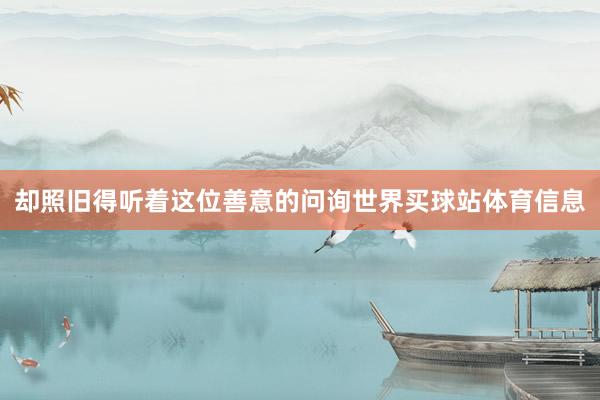 却照旧得听着这位善意的问询世界买球站体育信息