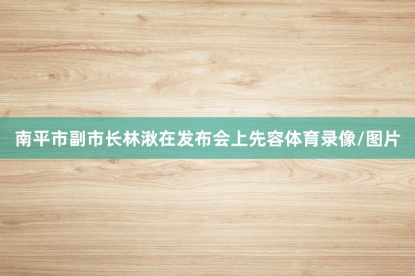 南平市副市长林湫在发布会上先容体育录像/图片