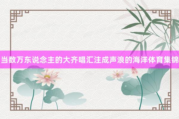 当数万东说念主的大齐唱汇注成声浪的海洋体育集锦