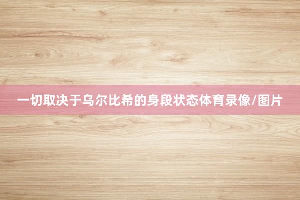 一切取决于乌尔比希的身段状态体育录像/图片