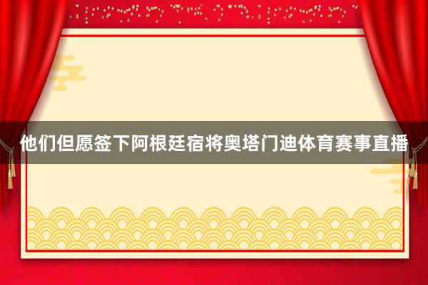 他们但愿签下阿根廷宿将奥塔门迪体育赛事直播