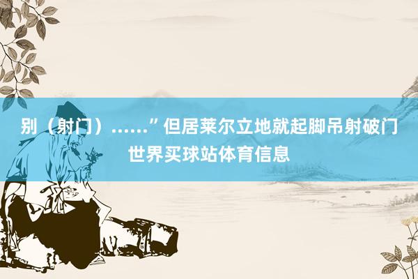 别（射门）......”但居莱尔立地就起脚吊射破门世界买球站体育信息