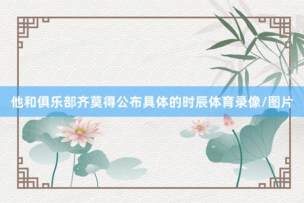 他和俱乐部齐莫得公布具体的时辰体育录像/图片