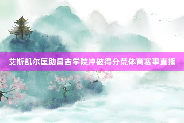 艾斯凯尔匡助昌吉学院冲破得分荒体育赛事直播