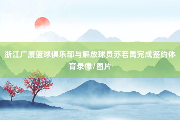 浙江广厦篮球俱乐部与解放球员苏若禹完成签约体育录像/图片
