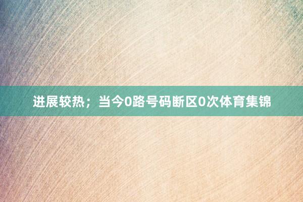 进展较热；当今0路号码断区0次体育集锦