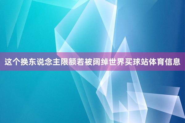 这个换东说念主限额若被阔绰世界买球站体育信息