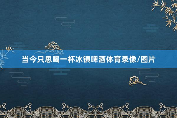 当今只思喝一杯冰镇啤酒体育录像/图片