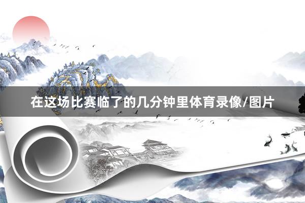 在这场比赛临了的几分钟里体育录像/图片