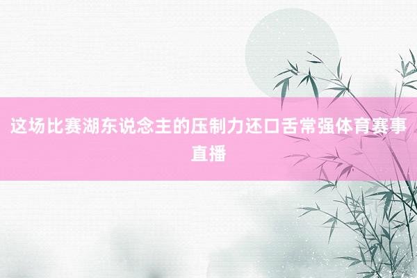 这场比赛湖东说念主的压制力还口舌常强体育赛事直播