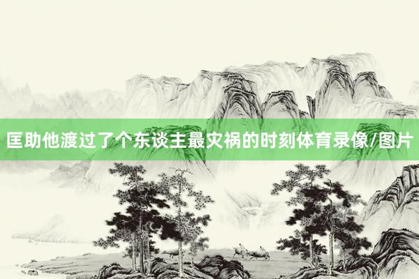 匡助他渡过了个东谈主最灾祸的时刻体育录像/图片
