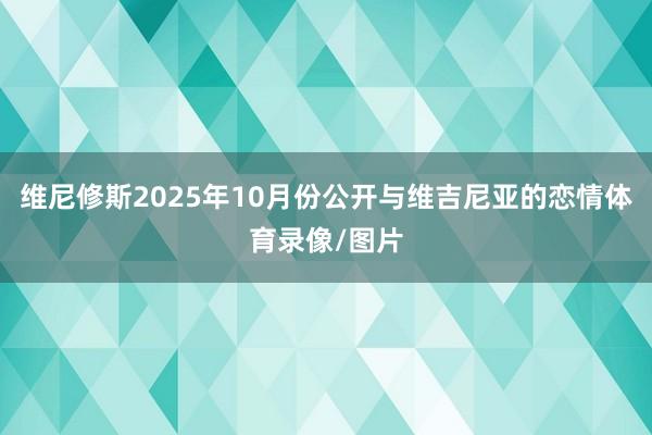 维尼修斯2025年10月份公开与维吉尼亚的恋情体育录像/图片