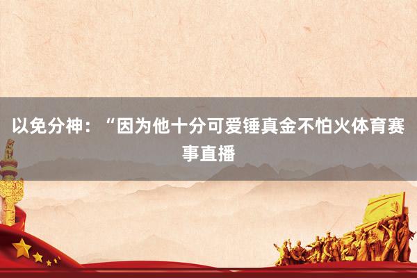 以免分神：“因为他十分可爱锤真金不怕火体育赛事直播