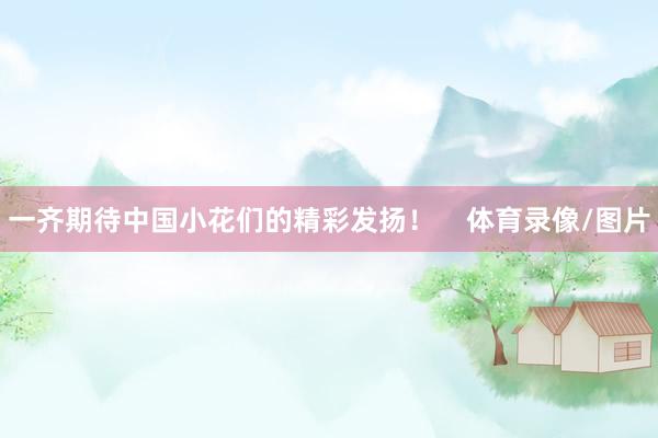 一齐期待中国小花们的精彩发扬！    体育录像/图片