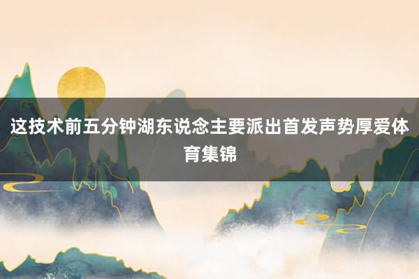 这技术前五分钟湖东说念主要派出首发声势厚爱体育集锦