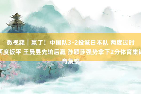 微视频｜赢了！中国队3-2投诚日本队 两度过时两度扳平 王曼昱先输后赢 孙颖莎强势拿下2分体育集锦