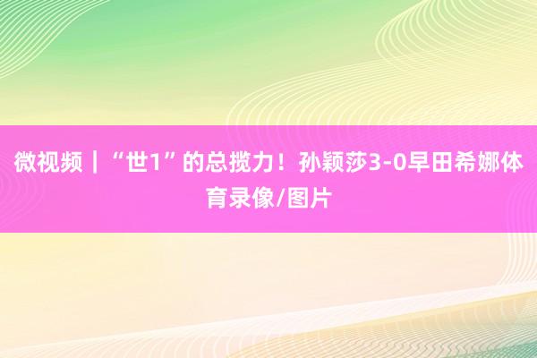 微视频｜“世1”的总揽力！孙颖莎3-0早田希娜体育录像/图片