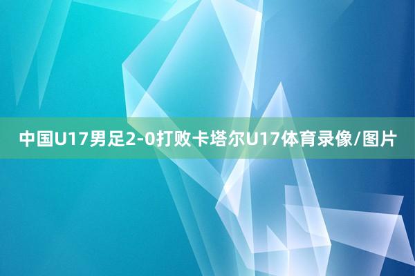 中国U17男足2-0打败卡塔尔U17体育录像/图片