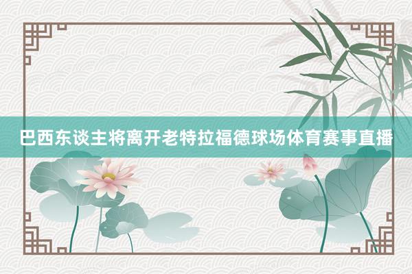 巴西东谈主将离开老特拉福德球场体育赛事直播