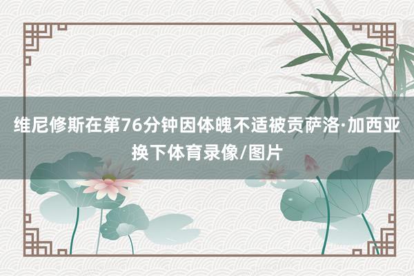 维尼修斯在第76分钟因体魄不适被贡萨洛·加西亚换下体育录像/图片