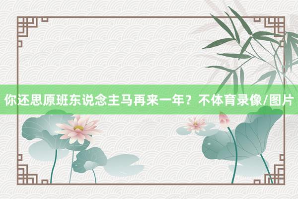 你还思原班东说念主马再来一年？不体育录像/图片