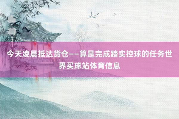 今天凌晨抵达货仓——算是完成踏实控球的任务世界买球站体育信息