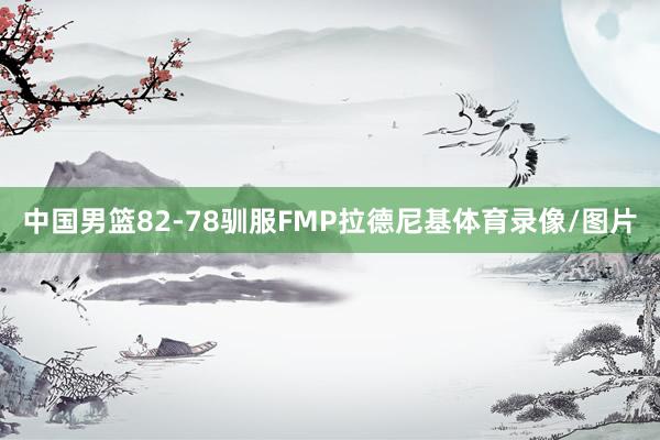 中国男篮82-78驯服FMP拉德尼基体育录像/图片