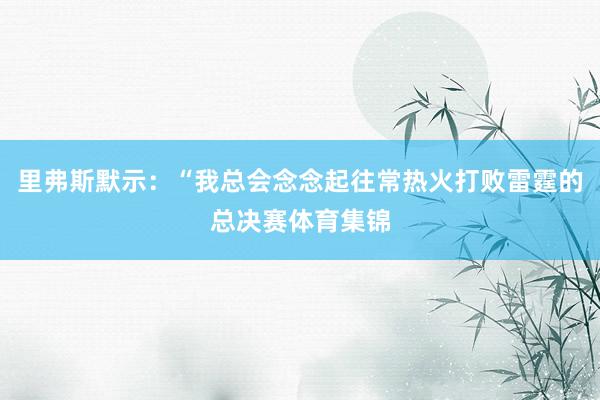 里弗斯默示：“我总会念念起往常热火打败雷霆的总决赛体育集锦