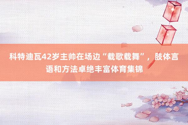 科特迪瓦42岁主帅在场边“载歌载舞”，肢体言语和方法卓绝丰富体育集锦