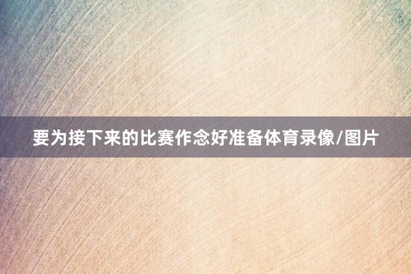 要为接下来的比赛作念好准备体育录像/图片