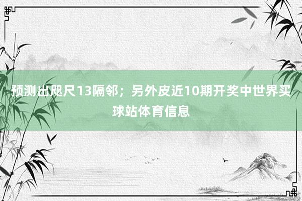 预测出咫尺13隔邻；另外皮近10期开奖中世界买球站体育信息