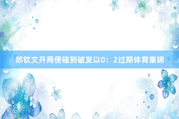 郑钦文开局便碰到破发以0：2过期体育集锦